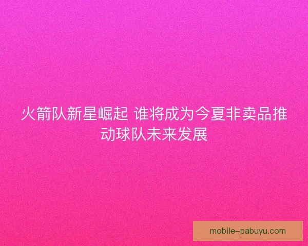 火箭队新星崛起 谁将成为今夏非卖品推动球队未来发展