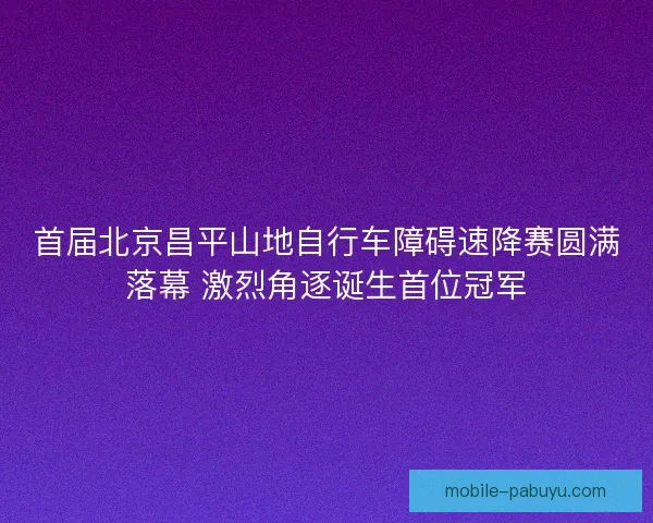 首届北京昌平山地自行车障碍速降赛圆满落幕 激烈角逐诞生首位冠军