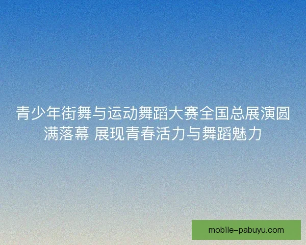 青少年街舞与运动舞蹈大赛全国总展演圆满落幕 展现青春活力与舞蹈魅力