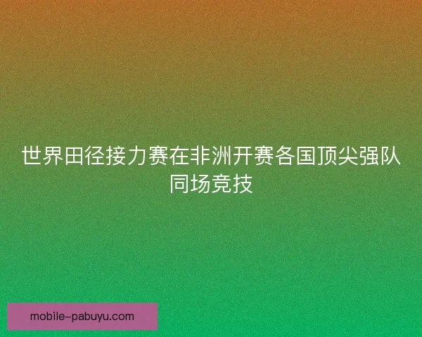 世界田径接力赛在非洲开赛各国顶尖强队同场竞技